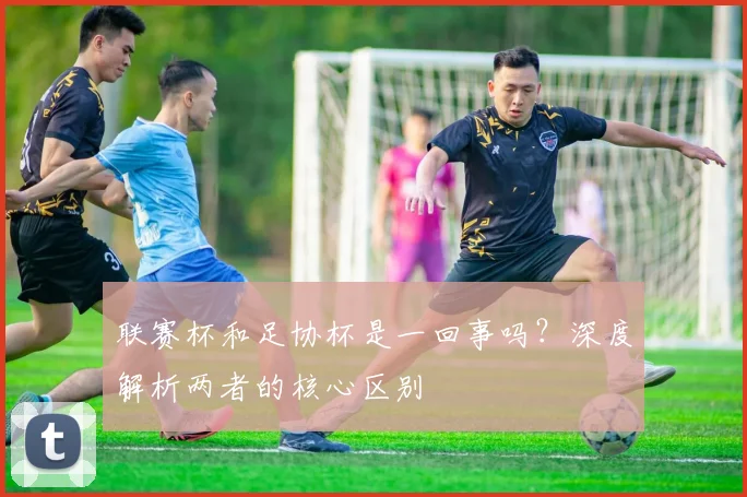 联赛杯和足协杯是一回事吗?深度解析两者的核心区别