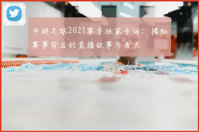 中超足球2021赛季独家专访：揭秘赛事背后的直播故事与看点