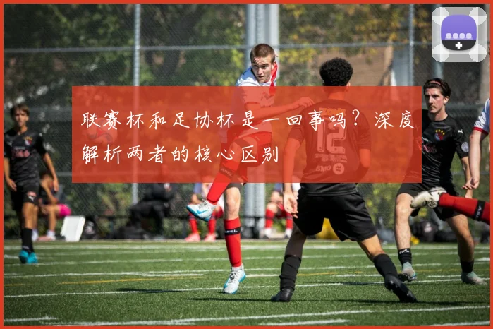 联赛杯和足协杯是一回事吗？深度解析两者的核心区别